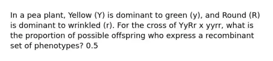In a pea plant, Yellow (Y) is dominant to green (y), and Round (R) is dominant to wrinkled (r). For the cross of YyRr x yyrr, what is the proportion of possible offspring who express a recombinant set of phenotypes? 0.5