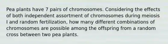 Pea plants have 7 pairs of chromosomes. Considering the effects of both independent assortment of chromosomes during meiosis I and random fertilization, how many different combinations of chromosomes are possible among the offspring from a random cross between two pea plants.