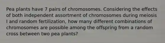 Pea plants have 7 pairs of chromosomes. Considering the effects of both independent assortment of chromosomes during meiosis I and random fertilization, how many different combinations of chromosomes are possible among the offspring from a random cross between two pea plants?