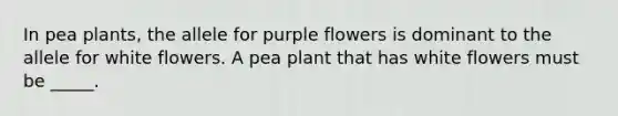 In pea plants, the allele for purple flowers is dominant to the allele for white flowers. A pea plant that has white flowers must be _____.