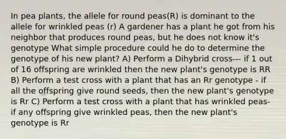 In pea plants, the allele for round peas(R) is dominant to the allele for wrinkled peas (r) A gardener has a plant he got from his neighbor that produces round peas, but he does not know it's genotype What simple procedure could he do to determine the genotype of his new plant? A) Perform a Dihybrid cross--- if 1 out of 16 offspring are wrinkled then the new plant's genotype is RR B) Perform a test cross with a plant that has an Rr genotype - if all the offspring give round seeds, then the new plant's genotype is Rr C) Perform a test cross with a plant that has wrinkled peas- if any offspring give wrinkled peas, then the new plant's genotype is Rr