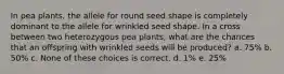 In pea plants, the allele for round seed shape is completely dominant to the allele for wrinkled seed shape. In a cross between two heterozygous pea plants, what are the chances that an offspring with wrinkled seeds will be produced? a. 75% b. 50% c. None of these choices is correct. d. 1% e. 25%