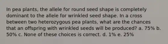 In pea plants, the allele for round seed shape is completely dominant to the allele for wrinkled seed shape. In a cross between two heterozygous pea plants, what are the chances that an offspring with wrinkled seeds will be produced? a. 75% b. 50% c. None of these choices is correct. d. 1% e. 25%