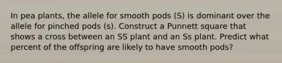 In pea plants, the allele for smooth pods (S) is dominant over the allele for pinched pods (s). Construct a Punnett square that shows a cross between an SS plant and an Ss plant. Predict what percent of the offspring are likely to have smooth pods?