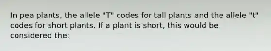 In pea plants, the allele "T" codes for tall plants and the allele "t" codes for short plants. If a plant is short, this would be considered the: