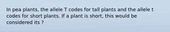 In pea plants, the allele T codes for tall plants and the allele t codes for short plants. If a plant is short, this would be considered its ?