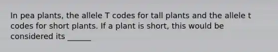 In pea plants, the allele T codes for tall plants and the allele t codes for short plants. If a plant is short, this would be considered its ______