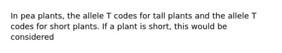 In pea plants, the allele T codes for tall plants and the allele T codes for short plants. If a plant is short, this would be considered