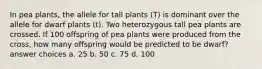 In pea plants, the allele for tall plants (T) is dominant over the allele for dwarf plants (t). Two heterozygous tall pea plants are crossed. If 100 offspring of pea plants were produced from the cross, how many offspring would be predicted to be dwarf? answer choices a. 25 b. 50 c. 75 d. 100