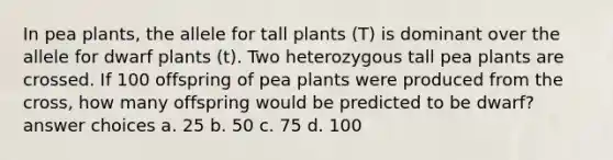 In pea plants, the allele for tall plants (T) is dominant over the allele for dwarf plants (t). Two heterozygous tall pea plants are crossed. If 100 offspring of pea plants were produced from the cross, how many offspring would be predicted to be dwarf? answer choices a. 25 b. 50 c. 75 d. 100