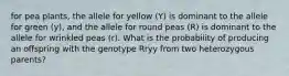 for pea plants, the allele for yellow (Y) is dominant to the allele for green (y), and the allele for round peas (R) is dominant to the allele for wrinkled peas (r). What is the probability of producing an offspring with the genotype Rryy from two heterozygous parents?