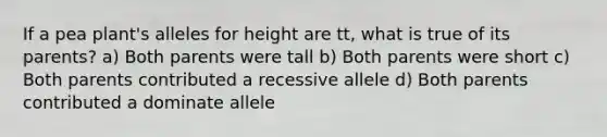 If a pea plant's alleles for height are tt, what is true of its parents? a) Both parents were tall b) Both parents were short c) Both parents contributed a recessive allele d) Both parents contributed a dominate allele