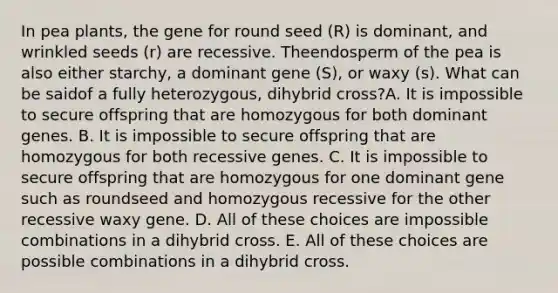 In pea plants, the gene for round seed (R) is dominant, and wrinkled seeds (r) are recessive. Theendosperm of the pea is also either starchy, a dominant gene (S), or waxy (s). What can be saidof a fully heterozygous, dihybrid cross?A. It is impossible to secure offspring that are homozygous for both dominant genes. B. It is impossible to secure offspring that are homozygous for both recessive genes. C. It is impossible to secure offspring that are homozygous for one dominant gene such as roundseed and homozygous recessive for the other recessive waxy gene. D. All of these choices are impossible combinations in a dihybrid cross. E. All of these choices are possible combinations in a dihybrid cross.