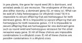 In pea plants, the gene for round seed (R) is dominant, and wrinkled seeds (r) are recessive. The endosperm of the pea is also either starchy, a dominant gene (S), or waxy (s). What can be said of a fully heterozygous (or dihybrid) cross? A) It is impossible to secure offspring that are homozygous for both dominant genes. B) It is impossible to secure offspring that are homozygous for both recessive genes. C) It is impossible to secure offspring that are homozygous for one dominant gene such as round seed and homozygous recessive for the other recessive waxy gene. D) All of these choices are impossible combinations in a dihybrid cross. E) All of these choices are possible combinations in a dihybrid cross.