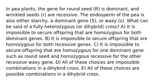 In pea plants, the gene for round seed (R) is dominant, and wrinkled seeds (r) are recessive. The endosperm of the pea is also either starchy, a dominant gene (S), or waxy (s). What can be said of a fully heterozygous (or dihybrid) cross? A) It is impossible to secure offspring that are homozygous for both dominant genes. B) It is impossible to secure offspring that are homozygous for both recessive genes. C) It is impossible to secure offspring that are homozygous for one dominant gene such as round seed and homozygous recessive for the other recessive waxy gene. D) All of these choices are impossible combinations in a dihybrid cross. E) All of these choices are possible combinations in a dihybrid cross.