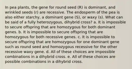 In pea plants, the gene for round seed (R) is dominant, and wrinkled seeds (r) are recessive. The endosperm of the pea is also either starchy, a dominant gene (S), or waxy (s). What can be said of a fully heterozygous, dihybrid cross? a. It is impossible to secure offspring that are homozygous for both dominant genes. b. It is impossible to secure offspring that are homozygous for both recessive genes. c. It is impossible to secure offspring that are homozygous for one dominant gene such as round seed and homozygous recessive for the other recessive waxy gene. d. All of these choices are impossible combinations in a dihybrid cross. e. All of these choices are possible combinations in a dihybrid cross.