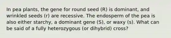 In pea plants, the gene for round seed (R) is dominant, and wrinkled seeds (r) are recessive. The endosperm of the pea is also either starchy, a dominant gene (S), or waxy (s). What can be said of a fully heterozygous (or dihybrid) cross?