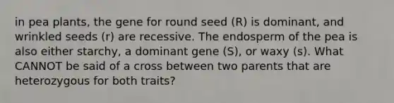 in pea plants, the gene for round seed (R) is dominant, and wrinkled seeds (r) are recessive. The endosperm of the pea is also either starchy, a dominant gene (S), or waxy (s). What CANNOT be said of a cross between two parents that are heterozygous for both traits?