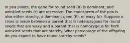 In pea plants, the gene for round seed (R) is dominant, and wrinkled seeds (r) are recessive. The endosperm of the pea is also either starchy, a dominant gene (E), or waxy (e). Suppose a cross is made between a parent that is heterozygous for round seeds that are waxy and a parent that is homozygous for both wrinkled seeds that are starchy. What percentage of the offspring do you expect to have round starchy seeds?