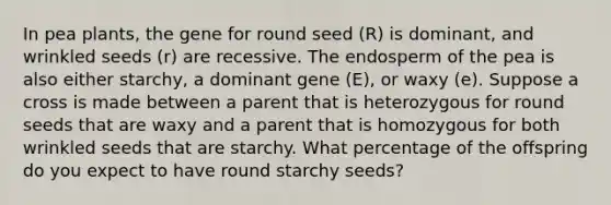 In pea plants, the gene for round seed (R) is dominant, and wrinkled seeds (r) are recessive. The endosperm of the pea is also either starchy, a dominant gene (E), or waxy (e). Suppose a cross is made between a parent that is heterozygous for round seeds that are waxy and a parent that is homozygous for both wrinkled seeds that are starchy. What percentage of the offspring do you expect to have round starchy seeds?