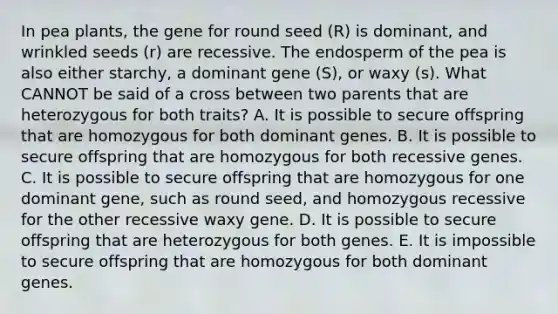 In pea plants, the gene for round seed (R) is dominant, and wrinkled seeds (r) are recessive. The endosperm of the pea is also either starchy, a dominant gene (S), or waxy (s). What CANNOT be said of a cross between two parents that are heterozygous for both traits? A. It is possible to secure offspring that are homozygous for both dominant genes. B. It is possible to secure offspring that are homozygous for both recessive genes. C. It is possible to secure offspring that are homozygous for one dominant gene, such as round seed, and homozygous recessive for the other recessive waxy gene. D. It is possible to secure offspring that are heterozygous for both genes. E. It is impossible to secure offspring that are homozygous for both dominant genes.