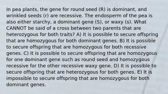 In pea plants, the gene for round seed (R) is dominant, and wrinkled seeds (r) are recessive. The endosperm of the pea is also either starchy, a dominant gene (S), or waxy (s). What CANNOT be said of a cross between two parents that are heterozygous for both traits? A) It is possible to secure offspring that are homozygous for both dominant genes. B) It is possible to secure offspring that are homozygous for both recessive genes. C) It is possible to secure offspring that are homozygous for one dominant gene such as round seed and homozygous recessive for the other recessive waxy gene. D) It is possible to secure offspring that are heterozygous for both genes. E) It is impossible to secure offspring that are homozygous for both dominant genes.