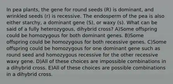 In pea plants, the gene for round seeds (R) is dominant, and wrinkled seeds (r) is recessive. The endosperm of the pea is also either starchy, a dominant gene (S), or waxy (s). What can be said of a fully heterozygous, dihybrid cross? A)Some offspring could be homozygous for both dominant genes. B)Some offspring could be homozygous for both recessive genes. C)Some offspring could be homozygous for one dominant gene such as round seed and homozygous recessive for the other recessive waxy gene. D)All of these choices are impossible combinations in a dihybrid cross. E)All of these choices are possible combinations in a dihybrid cross.