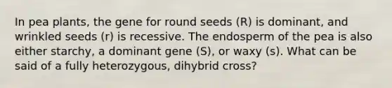 In pea plants, the gene for round seeds (R) is dominant, and wrinkled seeds (r) is recessive. The endosperm of the pea is also either starchy, a dominant gene (S), or waxy (s). What can be said of a fully heterozygous, dihybrid cross?