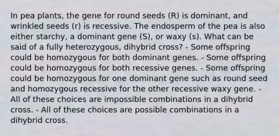 In pea plants, the gene for round seeds (R) is dominant, and wrinkled seeds (r) is recessive. The endosperm of the pea is also either starchy, a dominant gene (S), or waxy (s). What can be said of a fully heterozygous, dihybrid cross? - Some offspring could be homozygous for both dominant genes. - Some offspring could be homozygous for both recessive genes. - Some offspring could be homozygous for one dominant gene such as round seed and homozygous recessive for the other recessive waxy gene. - All of these choices are impossible combinations in a dihybrid cross. - All of these choices are possible combinations in a dihybrid cross.