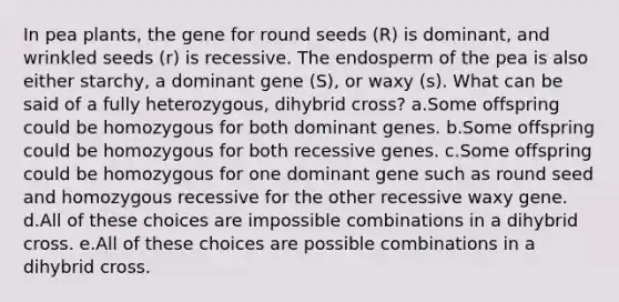 In pea plants, the gene for round seeds (R) is dominant, and wrinkled seeds (r) is recessive. The endosperm of the pea is also either starchy, a dominant gene (S), or waxy (s). What can be said of a fully heterozygous, dihybrid cross? a.Some offspring could be homozygous for both dominant genes. b.Some offspring could be homozygous for both recessive genes. c.Some offspring could be homozygous for one dominant gene such as round seed and homozygous recessive for the other recessive waxy gene. d.All of these choices are impossible combinations in a dihybrid cross. e.All of these choices are possible combinations in a dihybrid cross.