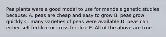 Pea plants were a good model to use for mendels genetic studies because: A. peas are cheap and easy to grow B. peas grow quickly C. many varieties of peas were available D. peas can either self fertilize or cross fertilize E. All of the above are true