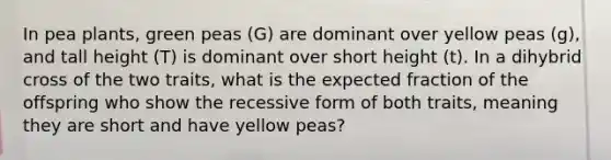 In pea plants, green peas (G) are dominant over yellow peas (g), and tall height (T) is dominant over short height (t). In a dihybrid cross of the two traits, what is the expected fraction of the offspring who show the recessive form of both traits, meaning they are short and have yellow peas?