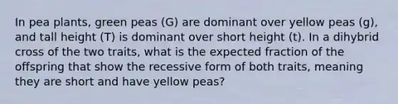 In pea plants, green peas (G) are dominant over yellow peas (g), and tall height (T) is dominant over short height (t). In a dihybrid cross of the two traits, what is the expected fraction of the offspring that show the recessive form of both traits, meaning they are short and have yellow peas?