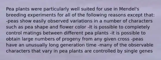 Pea plants were particularly well suited for use in Mendel's breeding experiments for all of the following reasons except that: -peas show easily observed variations in a number of characters such as pea shape and flower color -It is possible to completely control matings between different pea plants -it is possible to obtain large numbers of progeny from any given cross -peas have an unusually long generation time -many of the observable characters that vary in pea plants are controlled by single genes