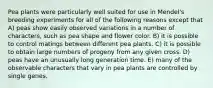 Pea plants were particularly well suited for use in Mendel's breeding experiments for all of the following reasons except that A) peas show easily observed variations in a number of characters, such as pea shape and flower color. B) it is possible to control matings between different pea plants. C) it is possible to obtain large numbers of progeny from any given cross. D) peas have an unusually long generation time. E) many of the observable characters that vary in pea plants are controlled by single genes.