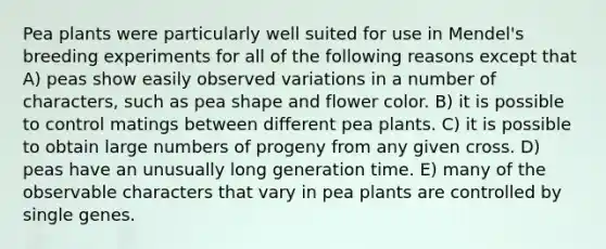 Pea plants were particularly well suited for use in Mendel's breeding experiments for all of the following reasons except that A) peas show easily observed variations in a number of characters, such as pea shape and flower color. B) it is possible to control matings between different pea plants. C) it is possible to obtain large numbers of progeny from any given cross. D) peas have an unusually long generation time. E) many of the observable characters that vary in pea plants are controlled by single genes.