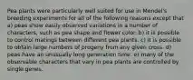 Pea plants were particularly well suited for use in Mendel's breeding experiments for all of the following reasons except that a) peas show easily observed variations in a number of characters, such as pea shape and flower color. b) it is possible to control matings between different pea plants. c) it is possible to obtain large numbers of progeny from any given cross. d) peas have an unusually long generation time. e) many of the observable characters that vary in pea plants are controlled by single genes.