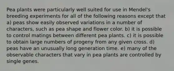 Pea plants were particularly well suited for use in Mendel's breeding experiments for all of the following reasons except that a) peas show easily observed variations in a number of characters, such as pea shape and flower color. b) it is possible to control matings between different pea plants. c) it is possible to obtain large numbers of progeny from any given cross. d) peas have an unusually long generation time. e) many of the observable characters that vary in pea plants are controlled by single genes.