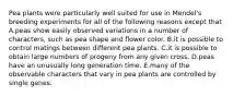 Pea plants were particularly well suited for use in Mendel's breeding experiments for all of the following reasons except that A.peas show easily observed variations in a number of characters, such as pea shape and flower color. B.it is possible to control matings between different pea plants. C.it is possible to obtain large numbers of progeny from any given cross. D.peas have an unusually long generation time. E.many of the observable characters that vary in pea plants are controlled by single genes.