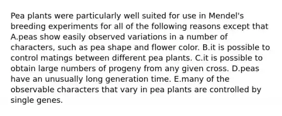 Pea plants were particularly well suited for use in Mendel's breeding experiments for all of the following reasons except that A.peas show easily observed variations in a number of characters, such as pea shape and flower color. B.it is possible to control matings between different pea plants. C.it is possible to obtain large numbers of progeny from any given cross. D.peas have an unusually long generation time. E.many of the observable characters that vary in pea plants are controlled by single genes.