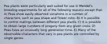 Pea plants were particularly well suited for use in Mendel's breeding experiments for all of the following reasons except that: A) Peas show easily observed variations in a number of characters, such as pea shape and flower color. B) It is possible to control matings between different pea plants. C) It is possible to obtain large numbers of progeny from any given cross. D) Peas have an unusually long generation time. E) Many of the observable characters that vary in pea plants are controlled by single genes.