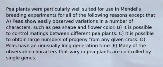 Pea plants were particularly well suited for use in Mendel's breeding experiments for all of the following reasons except that: A) Peas show easily observed variations in a number of characters, such as pea shape and flower color. B) It is possible to control matings between different pea plants. C) It is possible to obtain large numbers of progeny from any given cross. D) Peas have an unusually long generation time. E) Many of the observable characters that vary in pea plants are controlled by single genes.