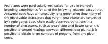 Pea plants were particularly well suited for use in Mendel's breeding experiments for all of the following reasons except that Answers: peas have an unusually long generation time many of the observable characters that vary in pea plants are controlled by single genes peas show easily observed variations in a number of characters, such as pea shape and flower color it is possible to control matings between different pea plants. it is possible to obtain large numbers of progeny from any given cross.