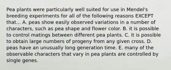 Pea plants were particularly well suited for use in Mendel's breeding experiments for all of the following reasons EXCEPT that... A. peas show easily observed variations in a number of characters, such as pea shape and flower color. B. it is possible to control matings between different pea plants. C. it is possible to obtain large numbers of progeny from any given cross. D. peas have an unusually long generation time. E. many of the observable characters that vary in pea plants are controlled by single genes.