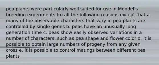 pea plants were particularly well suited for use in Mendel's breeding experiments fro all the following reasons except that a. many of the observable characters that vary in pea plants are controlled by single genes b. peas have an unusually long generation time c. peas show easily observed variations in a number of characters, such as pea shape and flower color d. it is possible to obtain large numbers of progeny from any given cross e. it is possible to control matings between different pea plants