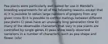 Pea plants were particularly well suited for use in Mendel's breeding experiments for all of the following reasons except that A) it is possible to obtain large numbers of progeny from any given cross B) it is possible to control matings between different pea plants C) peas have an unusually long generation time D) many of the observable characters that vary in pea plants are controlled by single genes E) peas show easily observed variations in a number of characters, such as pea shape and flower color