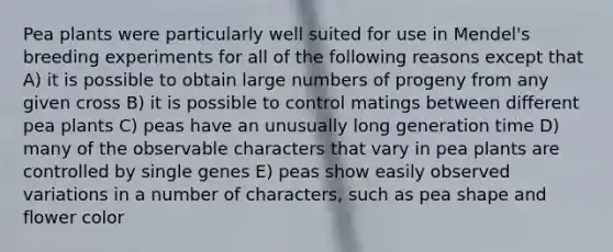 Pea plants were particularly well suited for use in Mendel's breeding experiments for all of the following reasons except that A) it is possible to obtain large numbers of progeny from any given cross B) it is possible to control matings between different pea plants C) peas have an unusually long generation time D) many of the observable characters that vary in pea plants are controlled by single genes E) peas show easily observed variations in a number of characters, such as pea shape and flower color