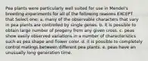 Pea plants were particularly well suited for use in Mendel's breeding experiments for all of the following reasons EXCEPT that Select one: a. many of the observable characters that vary in pea plants are controlled by single genes. b. it is possible to obtain large number of progeny from any given cross. c. peas show easily observed variations in a number of characteristics such as pea shape and flower color. d. it is possible to completely control matings between different pea plants. e. peas have an unusually long generation time.