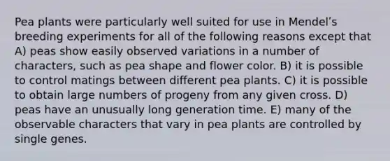 Pea plants were particularly well suited for use in Mendelʹs breeding experiments for all of the following reasons except that A) peas show easily observed variations in a number of characters, such as pea shape and flower color. B) it is possible to control matings between different pea plants. C) it is possible to obtain large numbers of progeny from any given cross. D) peas have an unusually long generation time. E) many of the observable characters that vary in pea plants are controlled by single genes.