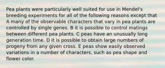 Pea plants were particularly well suited for use in Mendel's breeding experiments for all of the following reasons except that A many of the observable characters that vary in pea plants are controlled by single genes. B it is possible to control matings between different pea plants. C peas have an unusually long generation time. D it is possible to obtain large numbers of progeny from any given cross. E peas show easily observed variations in a number of characters, such as pea shape and flower color.